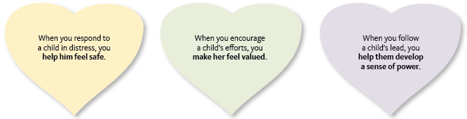 When you respond to a child in distress, you help him feel safe. When you encourage a child’s efforts, you make her fe