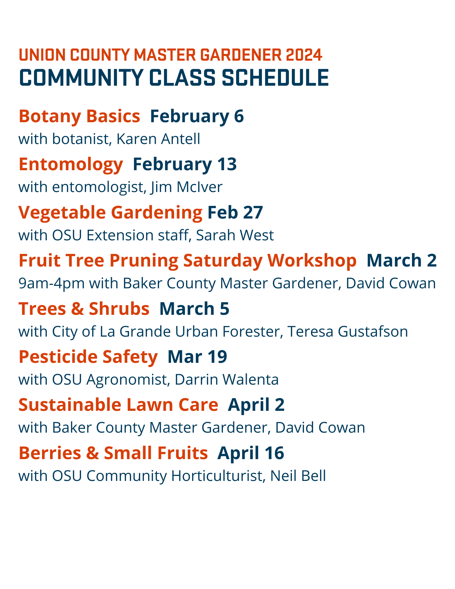 Union County Master Gardener 2024 Community Class Schedule: Botany Basics February 6  with Karen Antell, Entomology February 13 with Jim McIver, Vegetable Gardening February 27 with Sarah West, Fruit Tree Pruning Saturday Workshop March 2  9am-4pm with David Cowan, Trees & Shrubs March 5 with Teresa Gustafson, Pesticide Safety March 19 with Darrin Walenta, Sustainable Lawn Care April 2 with David Cowan, Berries & Small Fruits, April 16 with Neil Bell